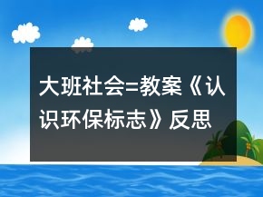 大班社會(huì)=教案《認(rèn)識(shí)環(huán)保標(biāo)志》反思