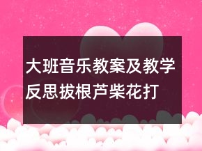 大班音樂(lè)教案及教學(xué)反思：拔根蘆柴花（打擊樂(lè)演奏）