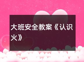大班安全教案《認(rèn)識(shí)火》