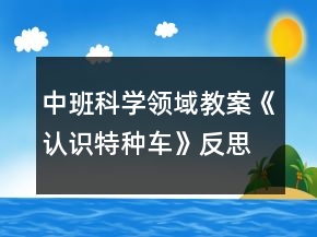 中班科學(xué)領(lǐng)域教案《認識特種車》反思