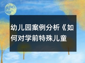 幼兒園案例分析《如何對學(xué)前特殊兒童進(jìn)行個別教育與指導(dǎo)》