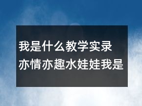 我是什么教學(xué)實(shí)錄 亦情亦趣水娃娃我是什么教學(xué)實(shí)錄一等獎(jiǎng)