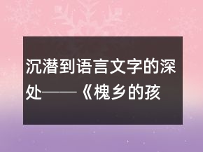 沉潛到語言文字的深處──《槐鄉(xiāng)的孩子》教學(xué)案例及反思一等獎(jiǎng)