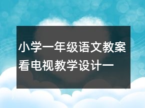 小學(xué)一年級語文教案看電視教學(xué)設(shè)計一等獎