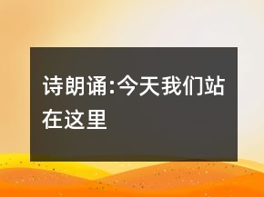 詩朗誦:今天我們站在這里