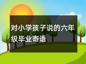 對(duì)小學(xué)孩子說(shuō)的六年級(jí)畢業(yè)寄語(yǔ)