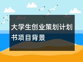 大學生創(chuàng)業(yè)策劃計劃書項目背景