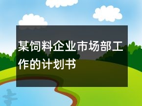 某飼料企業(yè)市場(chǎng)部工作的計(jì)劃書(shū)