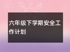 六年級(jí)下學(xué)期安全工作計(jì)劃
