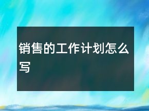 銷(xiāo)售的工作計(jì)劃怎么寫(xiě)