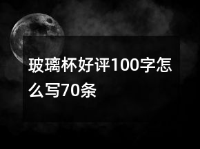 玻璃杯好評100字怎么寫70條