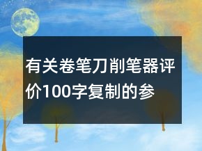 有關(guān)卷筆刀、削筆器評價100字復制的參考66條