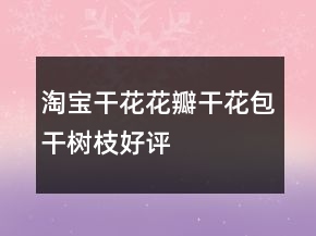 淘寶干花、花瓣、干花包、干樹枝好評評語大全65條