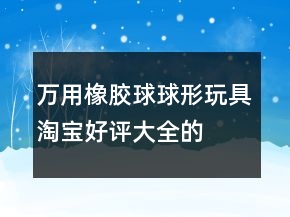 萬(wàn)用橡膠球、球形玩具淘寶好評(píng)大全的匯總68條