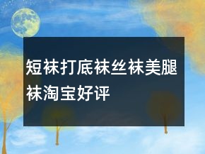 短襪、打底襪、絲襪、美腿襪淘寶好評(píng)的評(píng)語大全的集錦75條