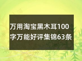 萬(wàn)用淘寶黑木耳100字萬(wàn)能好評(píng)集錦63條