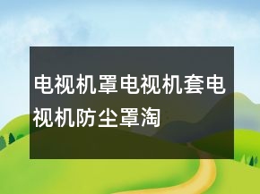 電視機(jī)罩、電視機(jī)套、電視機(jī)防塵罩淘寶好評句子大全分享78條