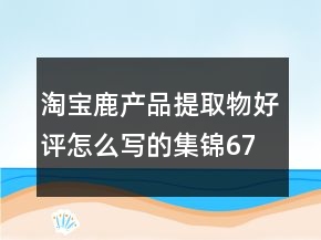 淘寶鹿產(chǎn)品提取物好評(píng)怎么寫(xiě)的集錦67條