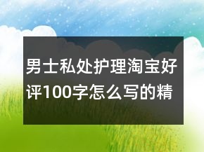 男士私處護(hù)理淘寶好評100字怎么寫的精選67條