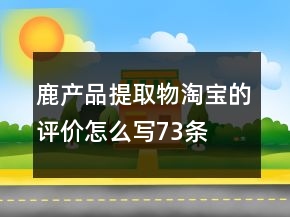 鹿產(chǎn)品提取物淘寶的評(píng)價(jià)怎么寫(xiě)73條