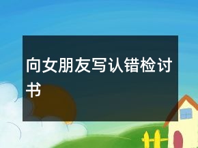 向女朋友寫認(rèn)錯(cuò)檢討書