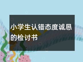 小學(xué)生認(rèn)錯態(tài)度誠懇的檢討書