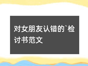 對女朋友認(rèn)錯的`檢討書范文
