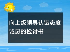 向上級領(lǐng)導(dǎo)認(rèn)錯態(tài)度誠懇的檢討書