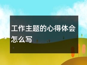 工作主題的心得體會(huì)怎么寫