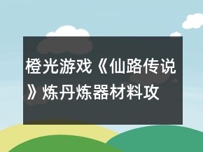 橙光游戲《仙路傳說》煉丹煉器材料攻略