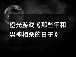 橙光游戲《那些年和男神相殺的日子》全線攻略