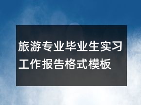 旅游專業(yè)畢業(yè)生實習(xí)工作報告格式模板