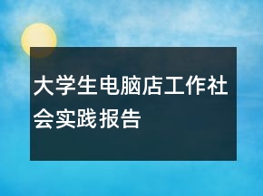 大學(xué)生電腦店工作社會實踐報告