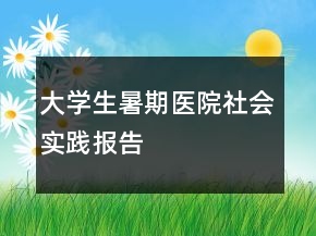 大學(xué)生暑期醫(yī)院社會(huì)實(shí)踐報(bào)告