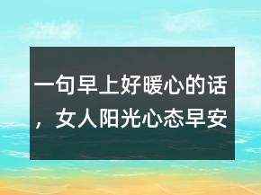 一句早上好暖心的話，女人陽光心態(tài)早安心語222條