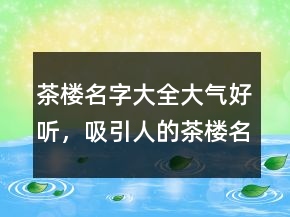 茶樓名字大全大氣好聽，吸引人的茶樓名字大全213條