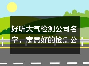 好聽大氣檢測公司名字，寓意好的檢測公司名稱223條
