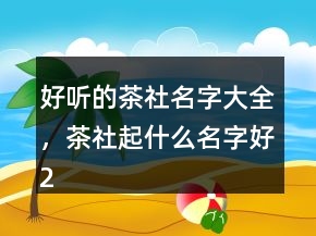 好聽的茶社名字大全，茶社起什么名字好222條