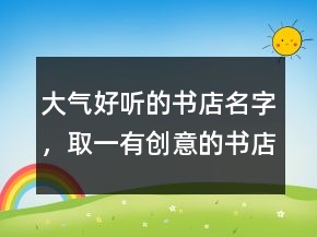 大氣好聽的書店名字，取一有創(chuàng)意的書店名220條