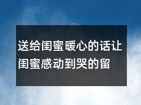 送給閨蜜暖心的話讓閨蜜感動到哭的留言，情話最暖心短句235條