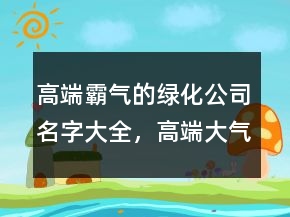 高端霸氣的綠化公司名字大全，高端大氣的名字221條