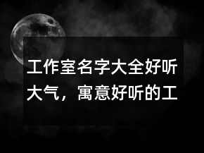 工作室名字大全好聽大氣，寓意好聽的工作室名字245條