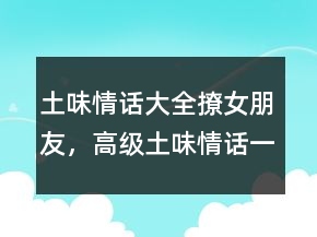 土味情話大全撩女朋友，高級(jí)土味情話一問(wèn)一答245條