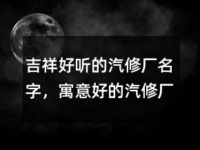 吉祥好聽的汽修廠名字，寓意好的汽修廠名字215條