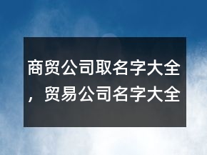 商貿(mào)公司取名字大全，貿(mào)易公司名字大全最新203條