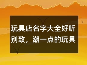 玩具店名字大全好聽別致，潮一點的玩具店鋪名字241條