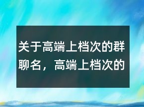 關(guān)于高端上檔次的群聊名，高端上檔次的群聊名217條