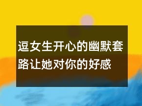 逗女生開心的幽默套路：讓她對你的好感倍增230條