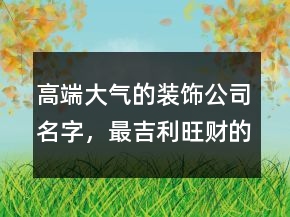 高端大氣的裝飾公司名字，最吉利旺財?shù)墓久?43條