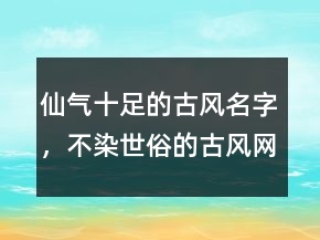 仙氣十足的古風(fēng)名字，不染世俗的古風(fēng)網(wǎng)名247條